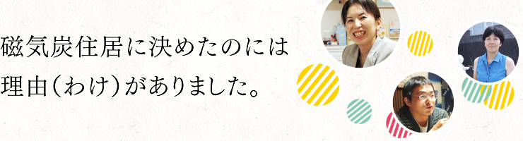 磁気炭住居に決めたのには、理由（わけ）がありました。